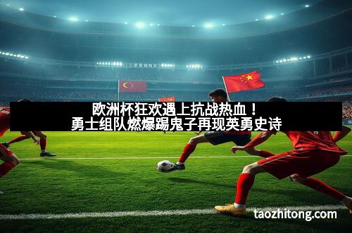 欧洲杯狂欢遇上抗战热血！勇士组队燃爆踢鬼子再现英勇史诗